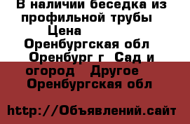 В наличии беседка из профильной трубы › Цена ­ 18 480 - Оренбургская обл., Оренбург г. Сад и огород » Другое   . Оренбургская обл.